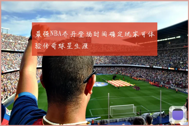 最强NBA乔丹登场时间确定玩家可体验传奇球星生涯