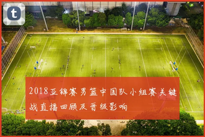 2018亚锦赛男篮中国队小组赛关键战直播回顾及晋级影响
