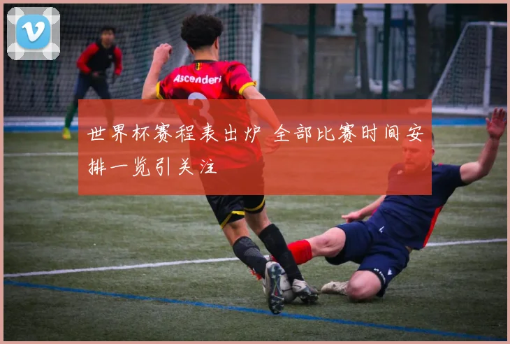 世界杯赛程表出炉 全部比赛时间安排一览引关注