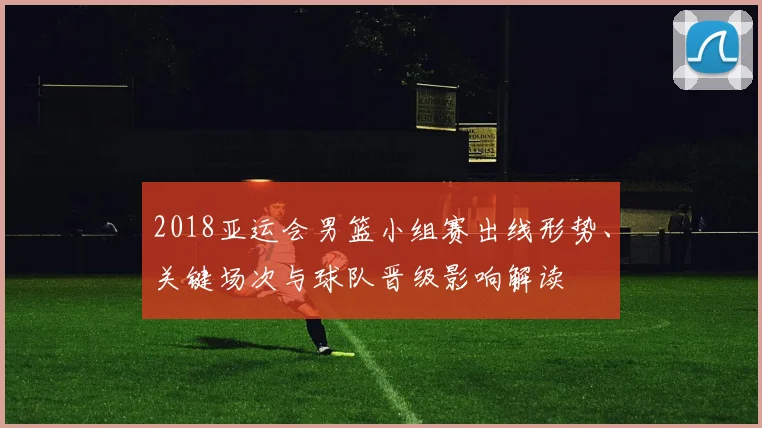 2018亚运会男篮小组赛出线形势、关键场次与球队晋级影响解读