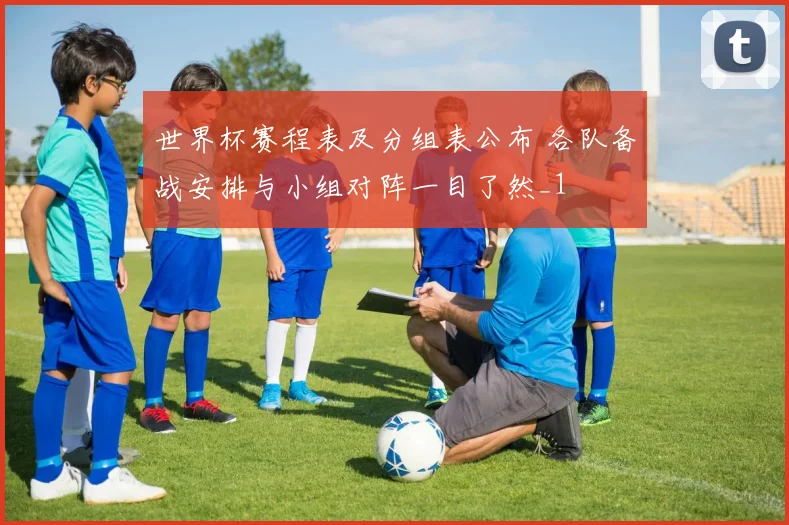 世界杯赛程表及分组表公布 各队备战安排与小组对阵一目了然_1