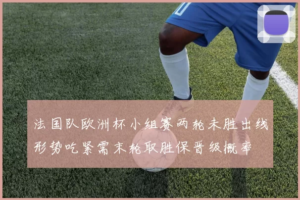 法国队欧洲杯小组赛两轮未胜出线形势吃紧需末轮取胜保晋级概率