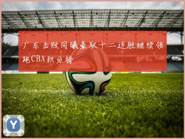 广东击败同曦豪取十二连胜继续领跑CBA积分榜