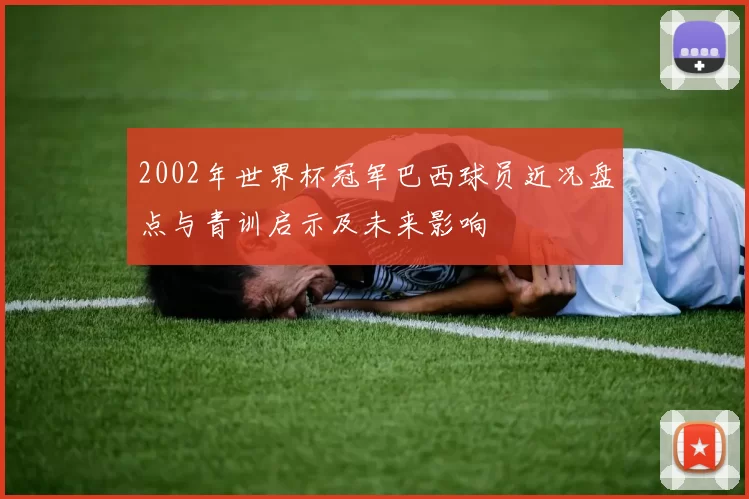 2002年世界杯冠军巴西球员近况盘点与青训启示及未来影响