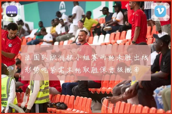 法国队欧洲杯小组赛两轮未胜出线形势吃紧需末轮取胜保晋级概率