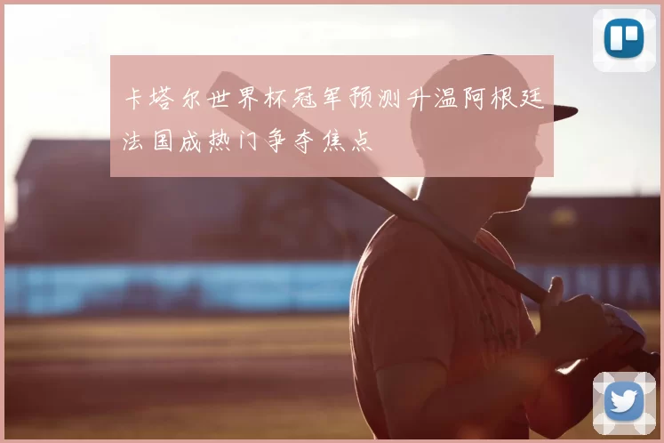 卡塔尔世界杯冠军预测升温阿根廷法国成热门争夺焦点
