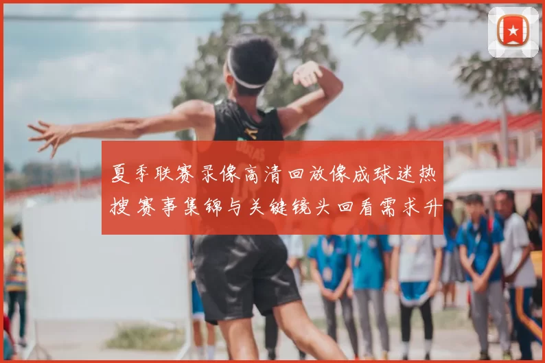 夏季联赛录像高清回放像成球迷热搜 赛事集锦与关键镜头回看需求升温