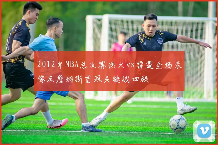 2012年NBA总决赛热火vs雷霆全场录像及詹姆斯首冠关键战回顾