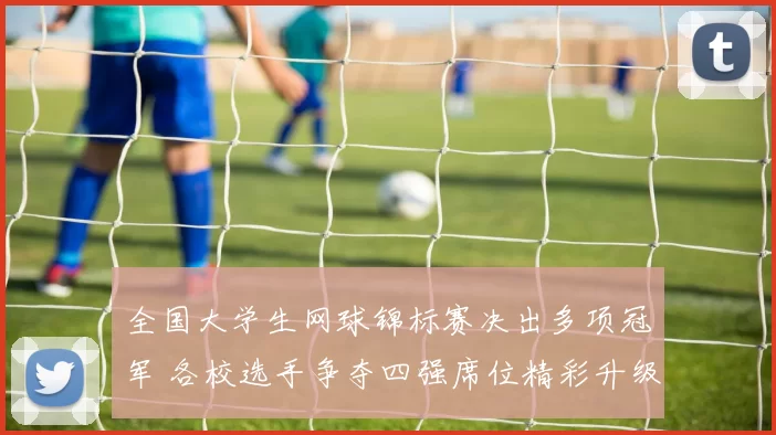 全国大学生网球锦标赛决出多项冠军 各校选手争夺四强席位精彩升级