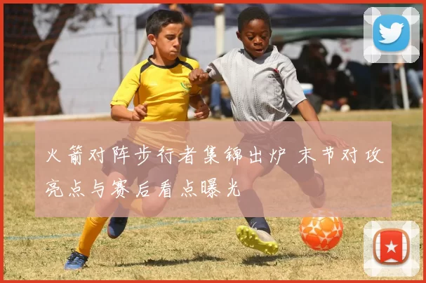 火箭对阵步行者集锦出炉 末节对攻亮点与赛后看点曝光