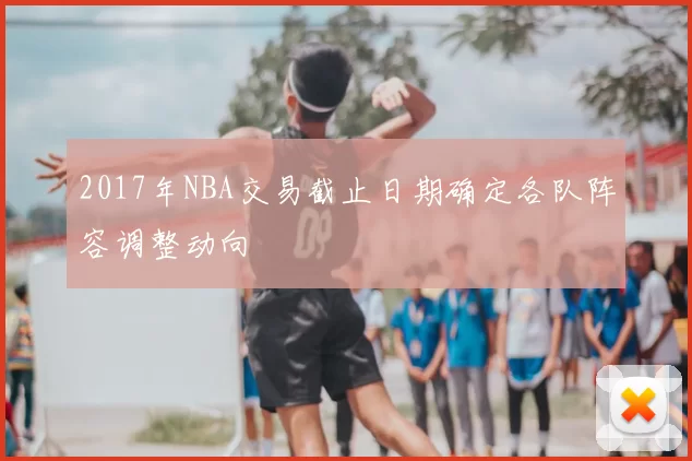 2017年NBA交易截止日期确定各队阵容调整动向