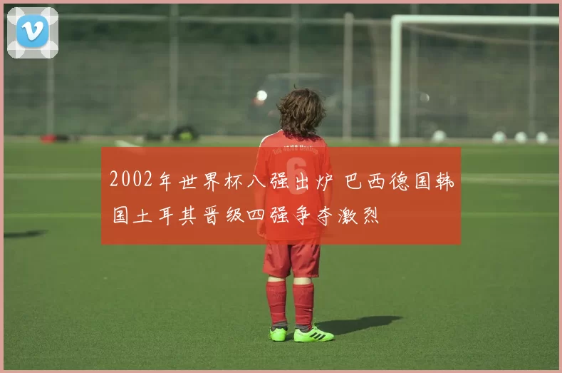 2002年世界杯八强出炉 巴西德国韩国土耳其晋级四强争夺激烈