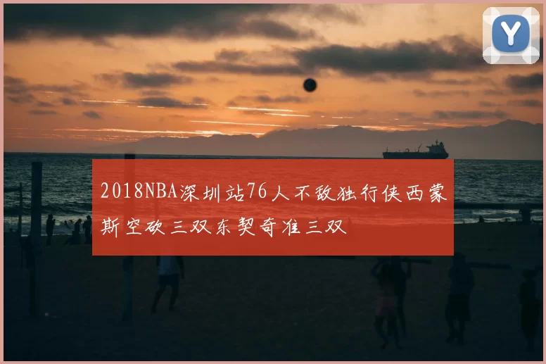 2018NBA深圳站76人不敌独行侠西蒙斯空砍三双东契奇准三双