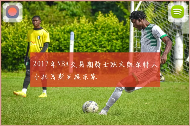 2017年NBA交易期骑士欧文凯尔特人小托马斯互换东家