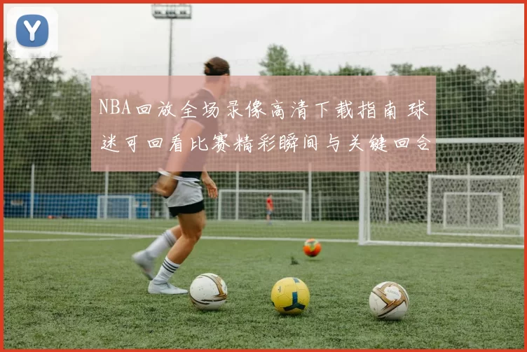 NBA回放全场录像高清下载指南 球迷可回看比赛精彩瞬间与关键回合