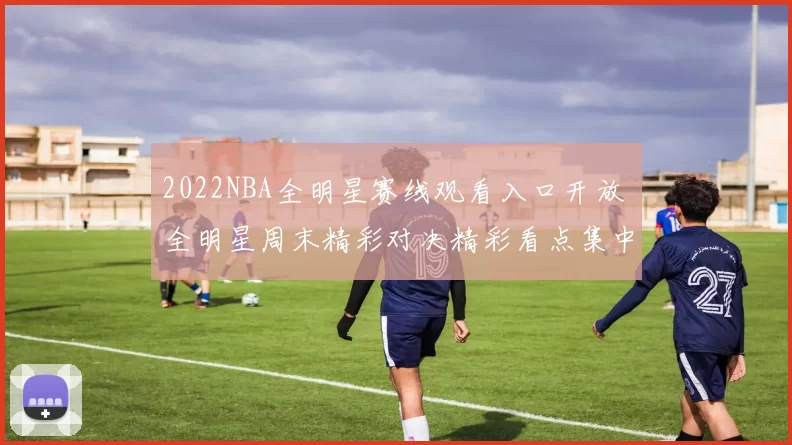 2022NBA全明星赛线观看入口开放 全明星周末精彩对决精彩看点集中呈现