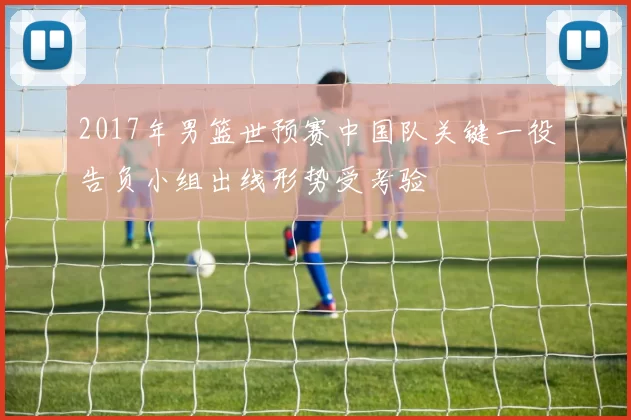 2017年男篮世预赛中国队关键一役告负小组出线形势受考验