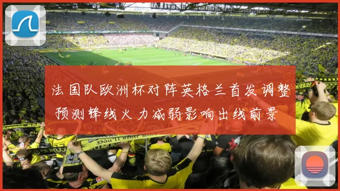 法国队欧洲杯对阵英格兰首发调整 预测锋线火力减弱影响出线前景