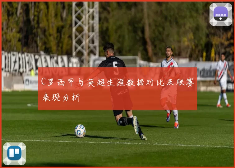 C罗西甲与英超生涯数据对比及联赛表现分析