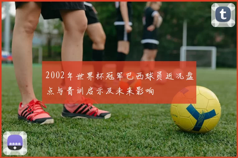 2002年世界杯冠军巴西球员近况盘点与青训启示及未来影响