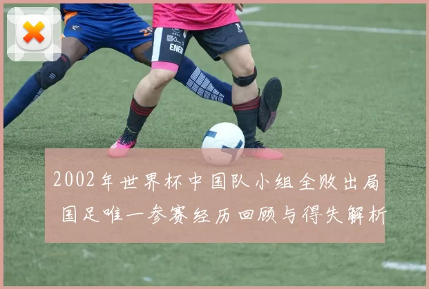 2002年世界杯中国队小组全败出局 国足唯一参赛经历回顾与得失解析