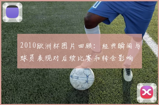 2010欧洲杯图片回顾：经典瞬间与球员表现对后续比赛和转会影响