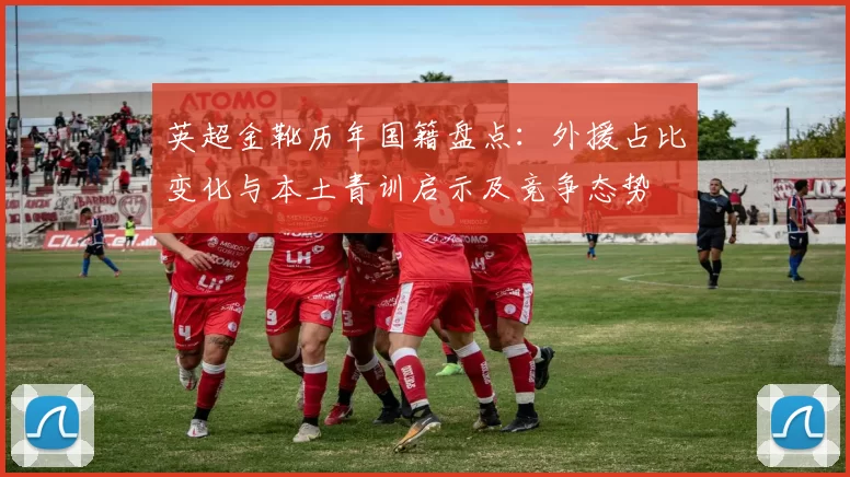 英超金靴历年国籍盘点：外援占比变化与本土青训启示及竞争态势