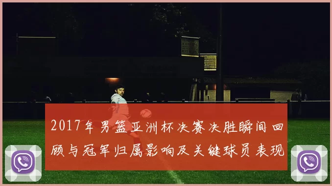 2017年男篮亚洲杯决赛决胜瞬间回顾与冠军归属影响及关键球员表现