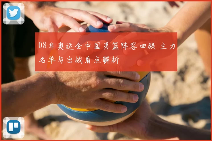 08年奥运会中国男篮阵容回顾 主力名单与出战看点解析