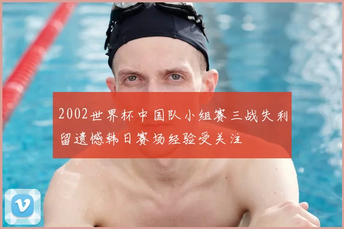 2002世界杯中国队小组赛三战失利留遗憾韩日赛场经验受关注