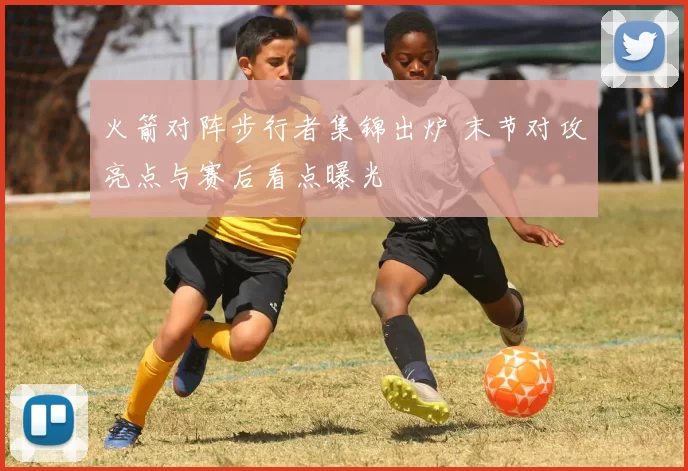 火箭对阵步行者集锦出炉 末节对攻亮点与赛后看点曝光