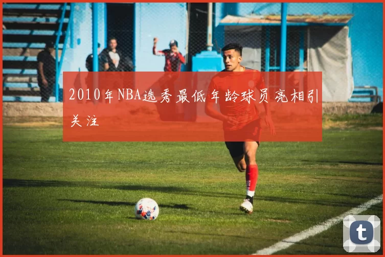 2010年NBA选秀最低年龄球员亮相引关注