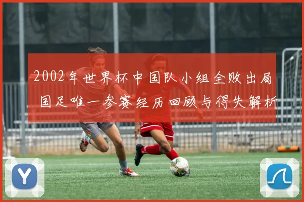 2002年世界杯中国队小组全败出局 国足唯一参赛经历回顾与得失解析