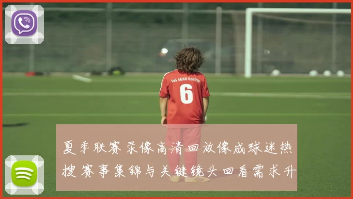 夏季联赛录像高清回放像成球迷热搜 赛事集锦与关键镜头回看需求升温