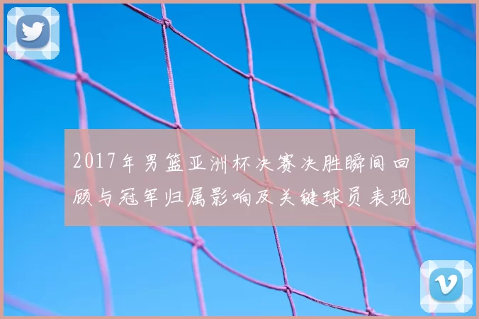 2017年男篮亚洲杯决赛决胜瞬间回顾与冠军归属影响及关键球员表现
