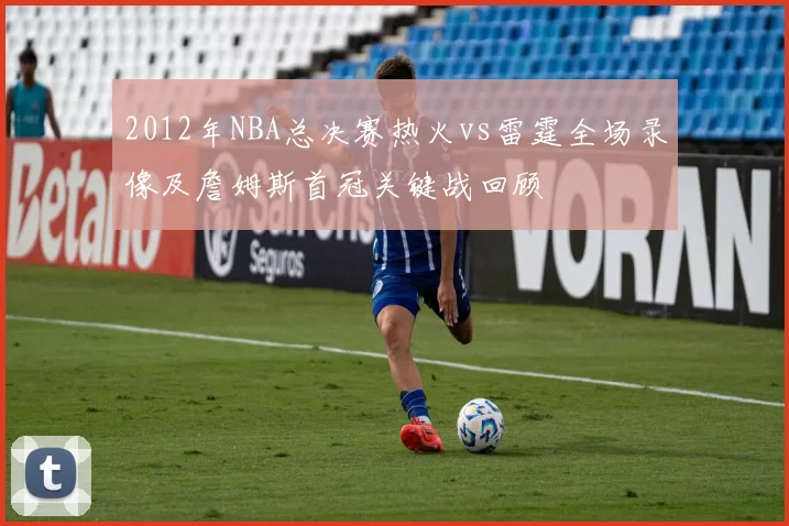 2012年NBA总决赛热火vs雷霆全场录像及詹姆斯首冠关键战回顾