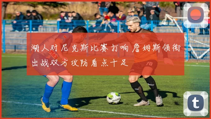 湖人对尼克斯比赛打响 詹姆斯领衔出战双方攻防看点十足