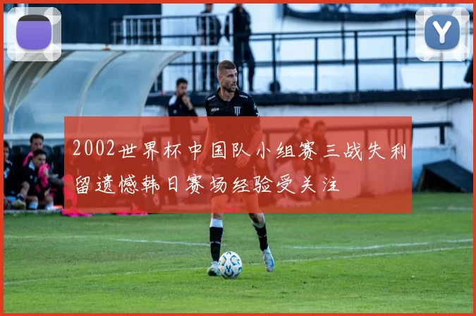 2002世界杯中国队小组赛三战失利留遗憾韩日赛场经验受关注