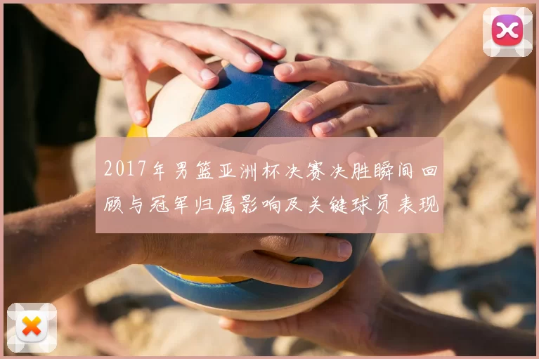 2017年男篮亚洲杯决赛决胜瞬间回顾与冠军归属影响及关键球员表现