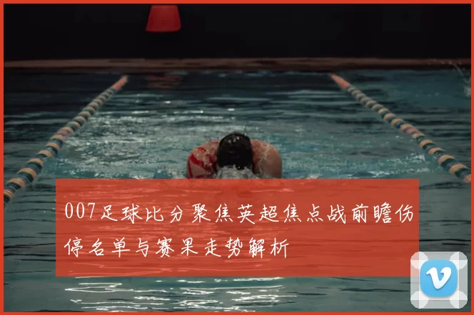 007足球比分聚焦英超焦点战前瞻伤停名单与赛果走势解析